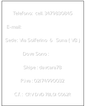 Telefono:  cell. 3479830845

E-mail:  davi.caravaggio@tiscali.it

Sede: Via Solferino  6   Suna ( VB )

Dove Sono : maps

Skipe : davcara78

P.iva : 02174990032

C.f. :  CRV DVD 78L01 G062R